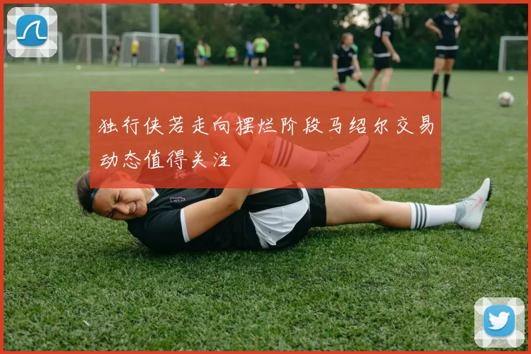 独行侠若走向摆烂阶段马绍尔交易动态值得关注