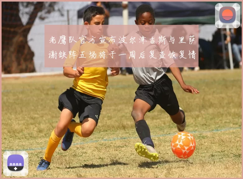 老鹰队官方宣布波尔津吉斯与里萨谢缺阵五场将于一周后复查恢复情况