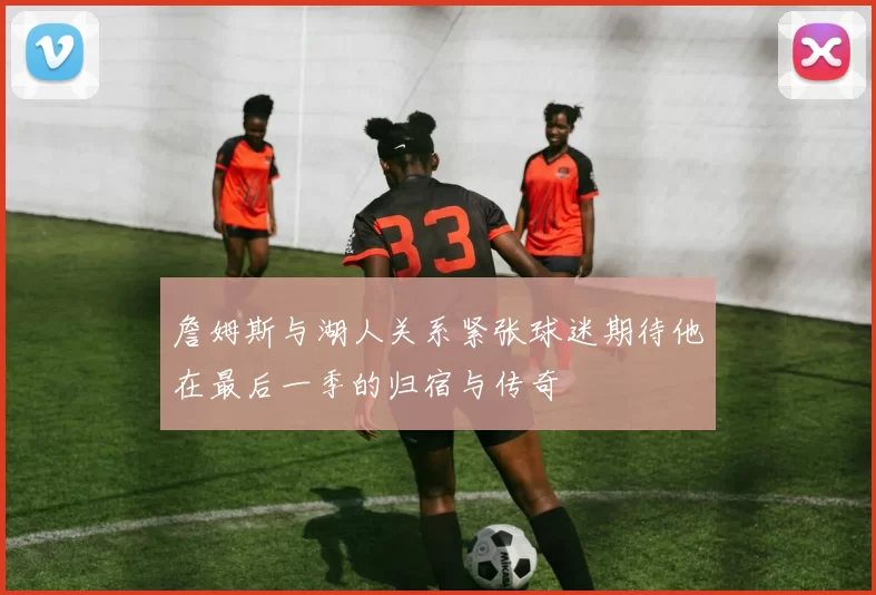 詹姆斯与湖人关系紧张球迷期待他在最后一季的归宿与传奇