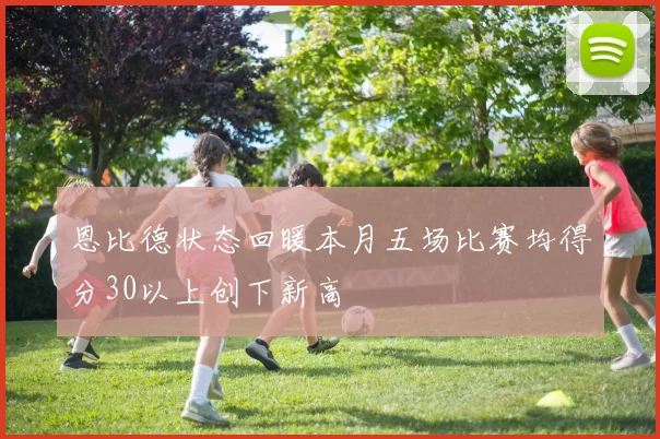 恩比德状态回暖本月五场比赛均得分30以上创下新高